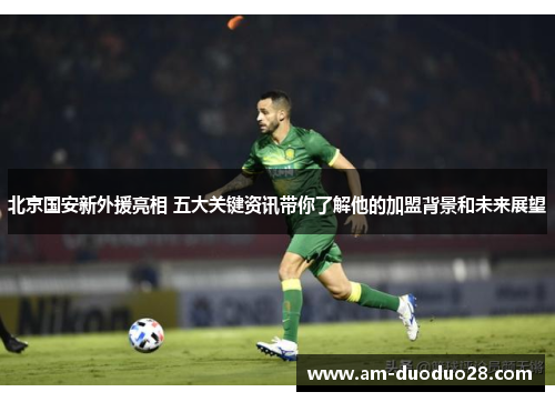 北京国安新外援亮相 五大关键资讯带你了解他的加盟背景和未来展望