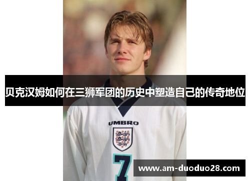 贝克汉姆如何在三狮军团的历史中塑造自己的传奇地位 贝克汉姆如何在三狮军团的历史中塑造自己的传奇地位