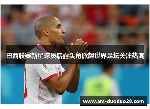 巴西联赛新星球员崭露头角掀起世界足坛关注热潮