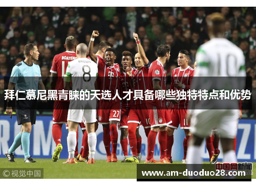 拜仁慕尼黑青睐的天选人才具备哪些独特特点和优势 拜仁慕尼黑青睐的天选人才具备哪些独特特点和优势