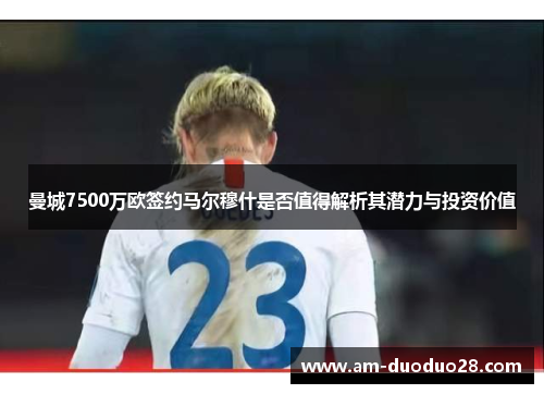 曼城7500万欧签约马尔穆什是否值得解析其潜力与投资价值 曼城7500万欧签约马尔穆什是否值得解析其潜力与投资价值