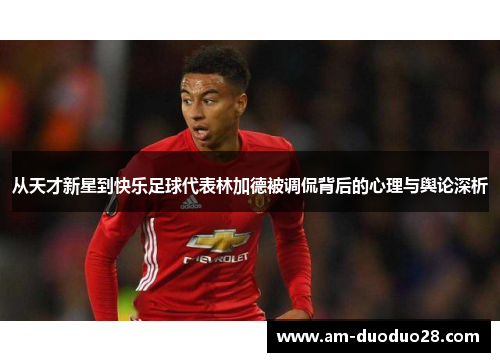 从天才新星到快乐足球代表林加德被调侃背后的心理与舆论深析 从天才新星到快乐足球代表林加德被调侃背后的心理与舆论深析