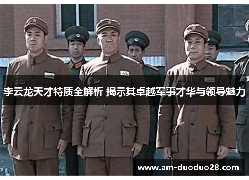 李云龙天才特质全解析 揭示其卓越军事才华与领导魅力 李云龙天才特质全解析 揭示其卓越军事才华与领导魅力
