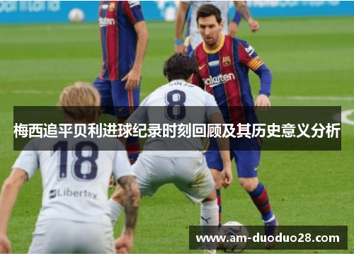 梅西追平贝利进球纪录时刻回顾及其历史意义分析