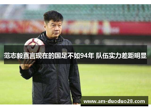 范志毅直言现在的国足不如94年 队伍实力差距明显 范志毅直言现在的国足不如94年 队伍实力差距明显