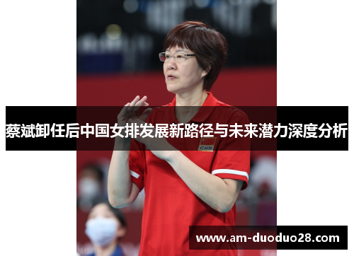 蔡斌卸任后中国女排发展新路径与未来潜力深度分析 蔡斌卸任后中国女排发展新路径与未来潜力深度分析