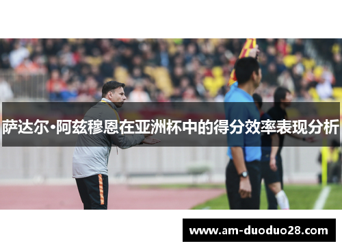 萨达尔·阿兹穆恩在亚洲杯中的得分效率表现分析 萨达尔·阿兹穆恩在亚洲杯中的得分效率表现分析