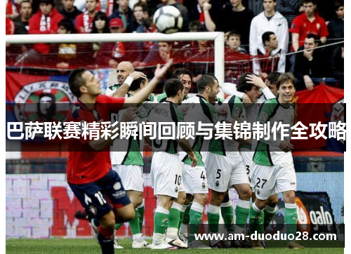 巴萨联赛精彩瞬间回顾与集锦制作全攻略 巴萨联赛精彩瞬间回顾与集锦制作全攻略