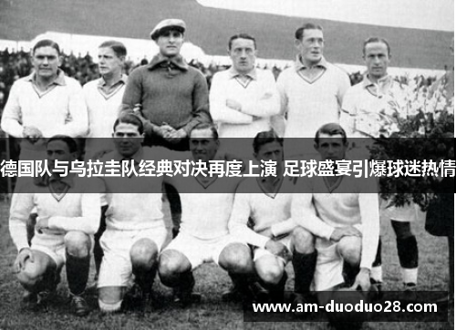 德国队与乌拉圭队经典对决再度上演 足球盛宴引爆球迷热情 德国队与乌拉圭队经典对决再度上演 足球盛宴引爆球迷热情