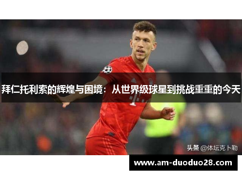 拜仁托利索的辉煌与困境：从世界级球星到挑战重重的今天