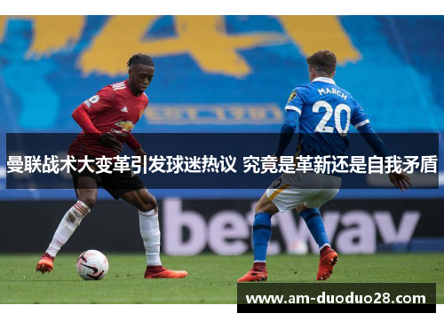 曼联战术大变革引发球迷热议 究竟是革新还是自我矛盾 曼联战术大变革引发球迷热议 究竟是革新还是自我矛盾