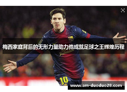 梅西家庭背后的无形力量助力他成就足球之王辉煌历程 梅西家庭背后的无形力量助力他成就足球之王辉煌历程