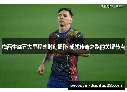 梅西生涯五大里程碑时刻揭秘 成就传奇之路的关键节点