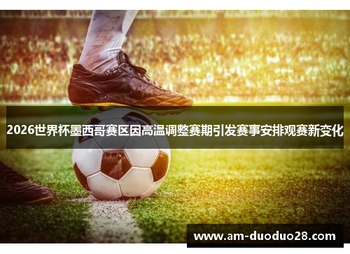 2026世界杯墨西哥赛区因高温调整赛期引发赛事安排观赛新变化 2026世界杯墨西哥赛区因高温调整赛期引发赛事安排观赛新变化