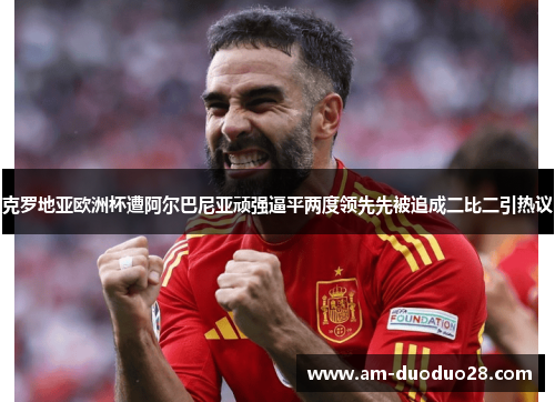 克罗地亚欧洲杯遭阿尔巴尼亚顽强逼平两度领先先被追成二比二引热议