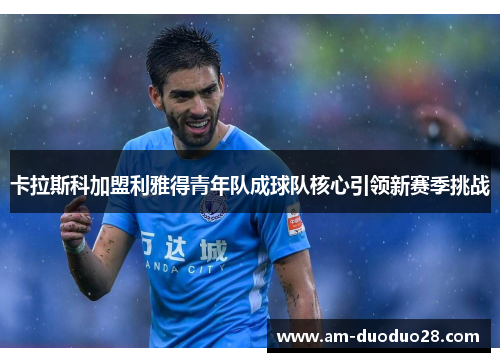 卡拉斯科加盟利雅得青年队成球队核心引领新赛季挑战