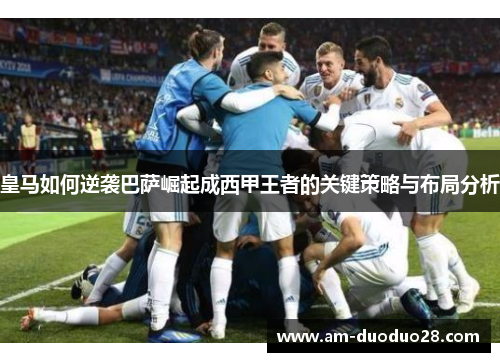 皇马如何逆袭巴萨崛起成西甲王者的关键策略与布局分析