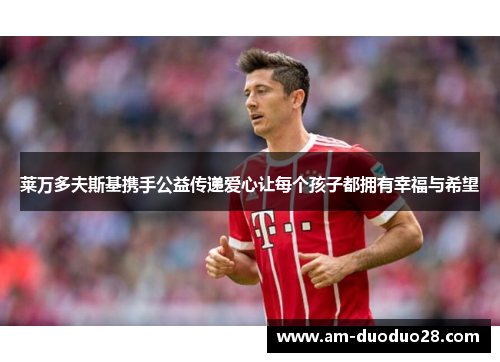 莱万多夫斯基携手公益传递爱心让每个孩子都拥有幸福与希望
