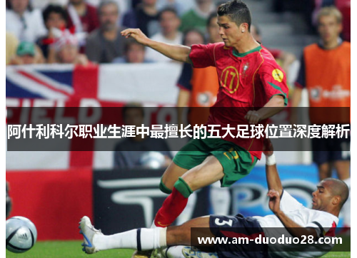 阿什利科尔职业生涯中最擅长的五大足球位置深度解析 阿什利科尔职业生涯中最擅长的五大足球位置深度解析