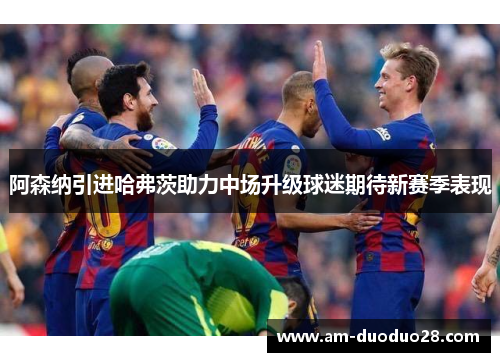 阿森纳引进哈弗茨助力中场升级球迷期待新赛季表现 阿森纳引进哈弗茨助力中场升级球迷期待新赛季表现