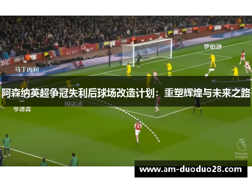 阿森纳英超争冠失利后球场改造计划:重塑辉煌与未来之路 阿森纳英超争冠失利后球场改造计划:重塑辉煌与未来之路